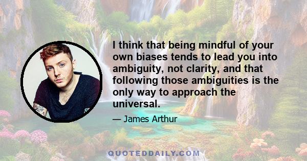 I think that being mindful of your own biases tends to lead you into ambiguity, not clarity, and that following those ambiguities is the only way to approach the universal.