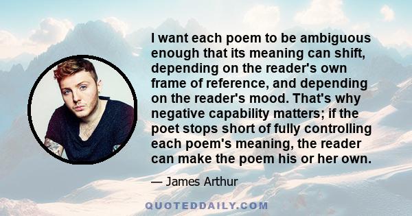 I want each poem to be ambiguous enough that its meaning can shift, depending on the reader's own frame of reference, and depending on the reader's mood. That's why negative capability matters; if the poet stops short