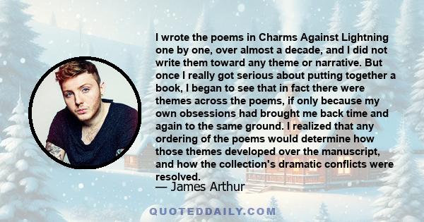 I wrote the poems in Charms Against Lightning one by one, over almost a decade, and I did not write them toward any theme or narrative. But once I really got serious about putting together a book, I began to see that in 