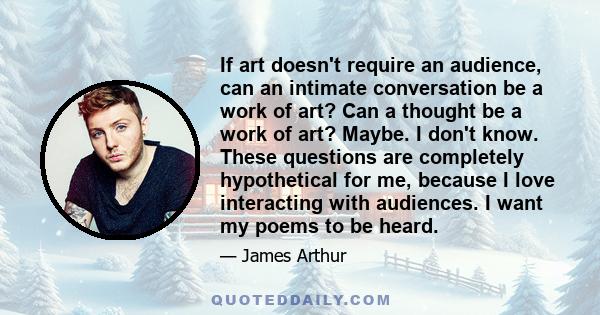 If art doesn't require an audience, can an intimate conversation be a work of art? Can a thought be a work of art? Maybe. I don't know. These questions are completely hypothetical for me, because I love interacting with 