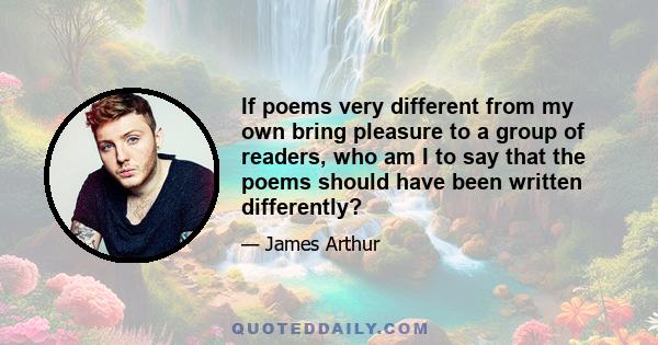 If poems very different from my own bring pleasure to a group of readers, who am I to say that the poems should have been written differently?