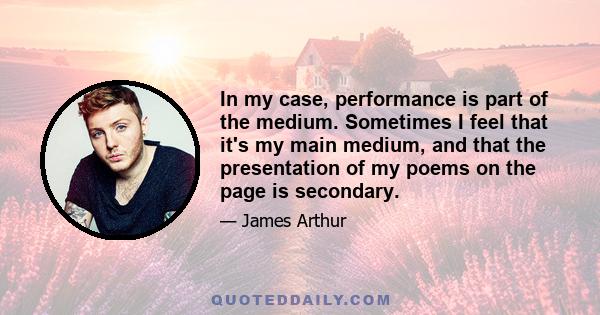 In my case, performance is part of the medium. Sometimes I feel that it's my main medium, and that the presentation of my poems on the page is secondary.