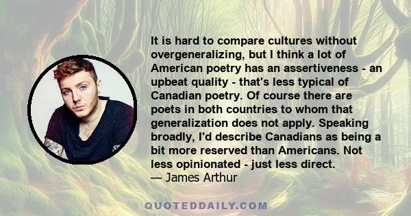 It is hard to compare cultures without overgeneralizing, but I think a lot of American poetry has an assertiveness - an upbeat quality - that's less typical of Canadian poetry. Of course there are poets in both