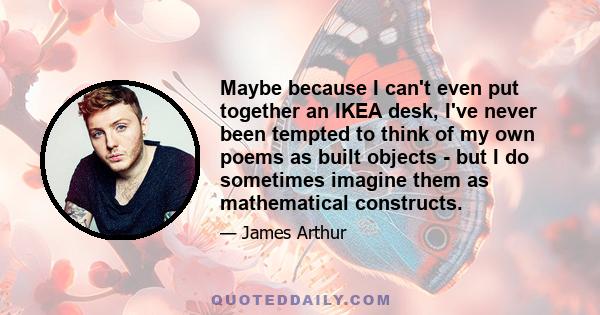 Maybe because I can't even put together an IKEA desk, I've never been tempted to think of my own poems as built objects - but I do sometimes imagine them as mathematical constructs.