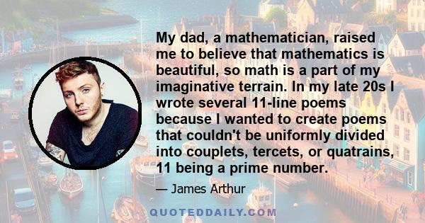 My dad, a mathematician, raised me to believe that mathematics is beautiful, so math is a part of my imaginative terrain. In my late 20s I wrote several 11-line poems because I wanted to create poems that couldn't be