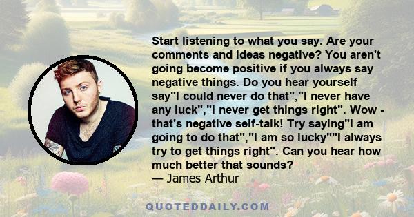 Start listening to what you say. Are your comments and ideas negative? You aren't going become positive if you always say negative things. Do you hear yourself sayI could never do that,I never have any luck,I never get