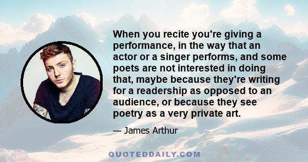 When you recite you're giving a performance, in the way that an actor or a singer performs, and some poets are not interested in doing that, maybe because they're writing for a readership as opposed to an audience, or