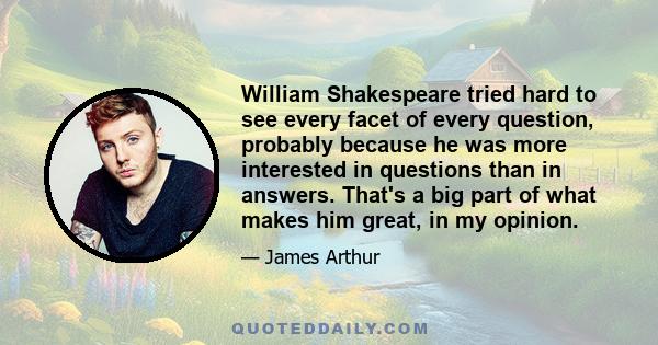 William Shakespeare tried hard to see every facet of every question, probably because he was more interested in questions than in answers. That's a big part of what makes him great, in my opinion.