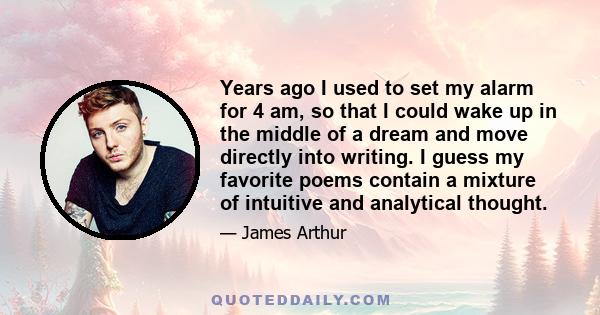 Years ago I used to set my alarm for 4 am, so that I could wake up in the middle of a dream and move directly into writing. I guess my favorite poems contain a mixture of intuitive and analytical thought.