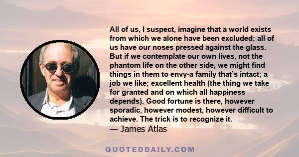 All of us, I suspect, imagine that a world exists from which we alone have been excluded; all of us have our noses pressed against the glass. But if we contemplate our own lives, not the phantom life on the other side,