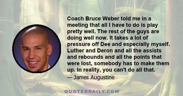 Coach Bruce Weber told me in a meeting that all I have to do is play pretty well. The rest of the guys are doing well now. It takes a lot of pressure off Dee and especially myself. Luther and Deron and all the assists