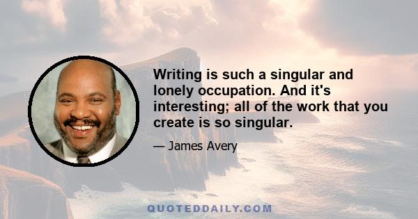 Writing is such a singular and lonely occupation. And it's interesting; all of the work that you create is so singular.