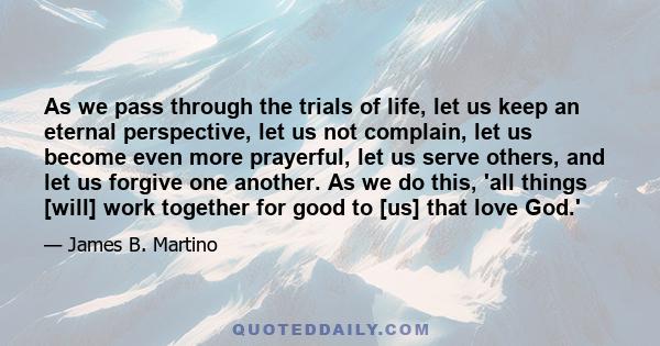 As we pass through the trials of life, let us keep an eternal perspective, let us not complain, let us become even more prayerful, let us serve others, and let us forgive one another. As we do this, 'all things [will]