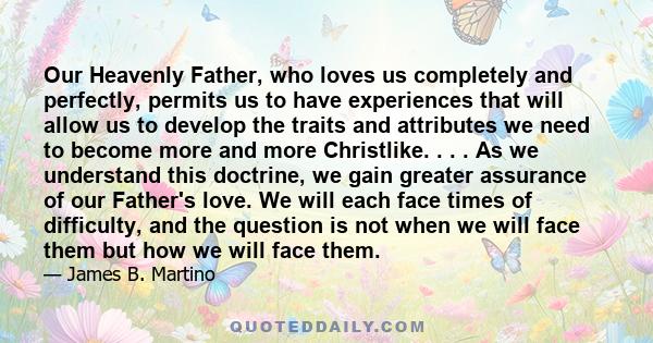 Our Heavenly Father, who loves us completely and perfectly, permits us to have experiences that will allow us to develop the traits and attributes we need to become more and more Christlike. . . . As we understand this