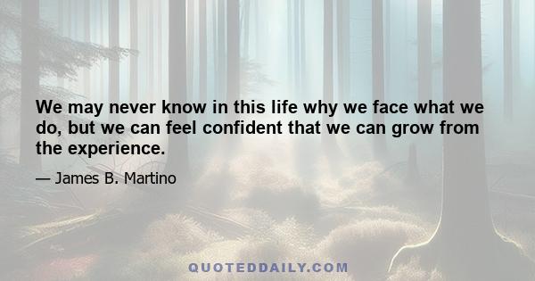 We may never know in this life why we face what we do, but we can feel confident that we can grow from the experience.