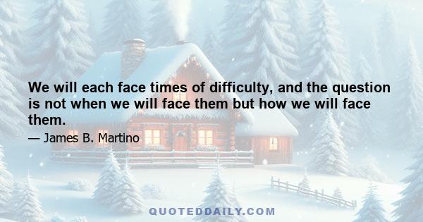 We will each face times of difficulty, and the question is not when we will face them but how we will face them.