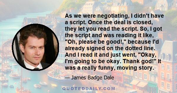 As we were negotiating, I didn't have a script. Once the deal is closed, they let you read the script. So, I got the script and was reading it like, Oh, please be good!, because I'd already signed on the dotted line.