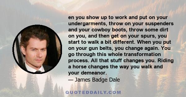 en you show up to work and put on your undergarments, throw on your suspenders and your cowboy boots, throw some dirt on you, and then get on your spurs, you start to walk a bit different. When you put on your gun