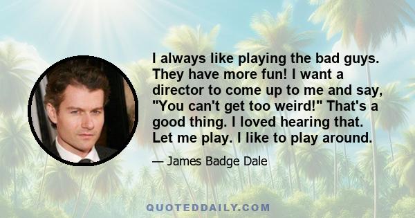 I always like playing the bad guys. They have more fun! I want a director to come up to me and say, You can't get too weird! That's a good thing. I loved hearing that. Let me play. I like to play around.