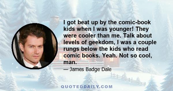 I got beat up by the comic-book kids when I was younger! They were cooler than me. Talk about levels of geekdom, I was a couple rungs below the kids who read comic books. Yeah. Not so cool, man.