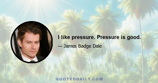 I like pressure. Pressure is good.