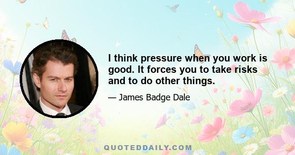 I think pressure when you work is good. It forces you to take risks and to do other things.