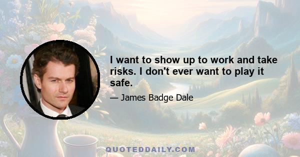 I want to show up to work and take risks. I don't ever want to play it safe.