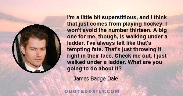 I'm a little bit superstitious, and I think that just comes from playing hockey. I won't avoid the number thirteen. A big one for me, though, is walking under a ladder. I've always felt like that's tempting fate. That's 