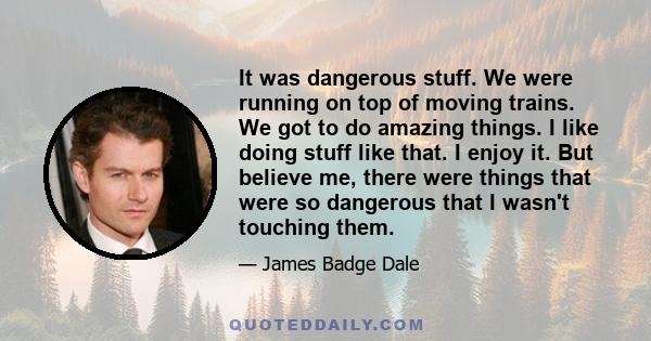 It was dangerous stuff. We were running on top of moving trains. We got to do amazing things. I like doing stuff like that. I enjoy it. But believe me, there were things that were so dangerous that I wasn't touching