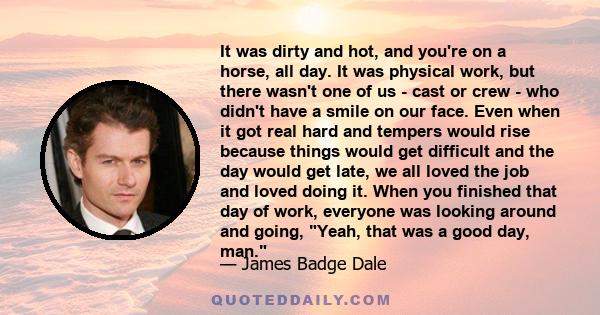 It was dirty and hot, and you're on a horse, all day. It was physical work, but there wasn't one of us - cast or crew - who didn't have a smile on our face. Even when it got real hard and tempers would rise because