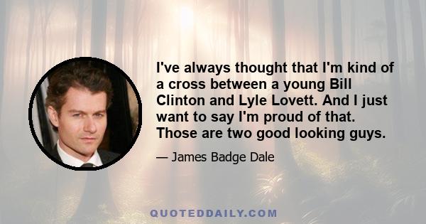 I've always thought that I'm kind of a cross between a young Bill Clinton and Lyle Lovett. And I just want to say I'm proud of that. Those are two good looking guys.