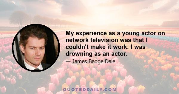 My experience as a young actor on network television was that I couldn't make it work. I was drowning as an actor.