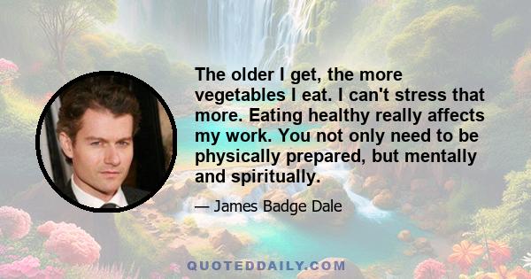 The older I get, the more vegetables I eat. I can't stress that more. Eating healthy really affects my work. You not only need to be physically prepared, but mentally and spiritually.