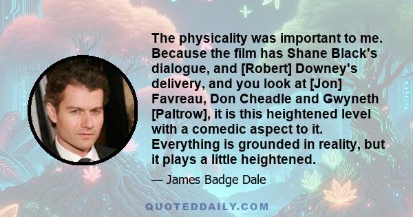 The physicality was important to me. Because the film has Shane Black's dialogue, and [Robert] Downey's delivery, and you look at [Jon] Favreau, Don Cheadle and Gwyneth [Paltrow], it is this heightened level with a