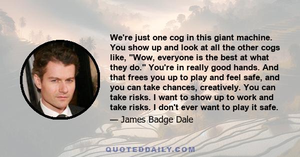 We're just one cog in this giant machine. You show up and look at all the other cogs like, Wow, everyone is the best at what they do. You're in really good hands. And that frees you up to play and feel safe, and you can 