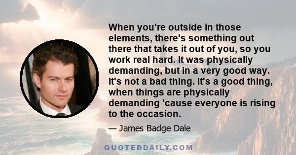 When you're outside in those elements, there's something out there that takes it out of you, so you work real hard. It was physically demanding, but in a very good way. It's not a bad thing. It's a good thing, when