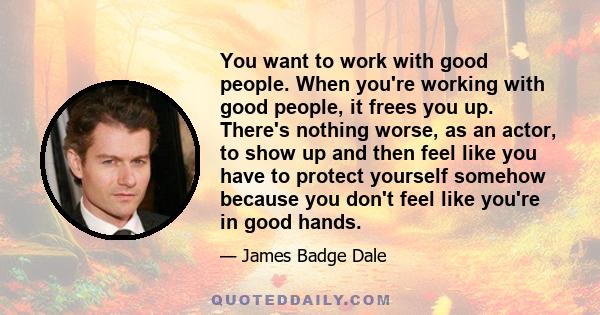 You want to work with good people. When you're working with good people, it frees you up. There's nothing worse, as an actor, to show up and then feel like you have to protect yourself somehow because you don't feel