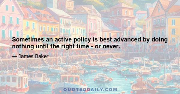 Sometimes an active policy is best advanced by doing nothing until the right time - or never.