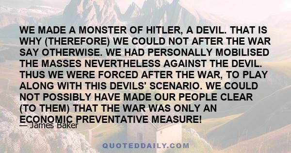 WE MADE A MONSTER OF HITLER, A DEVIL. THAT IS WHY (THEREFORE) WE COULD NOT AFTER THE WAR SAY OTHERWISE. WE HAD PERSONALLY MOBILISED THE MASSES NEVERTHELESS AGAINST THE DEVIL. THUS WE WERE FORCED AFTER THE WAR, TO PLAY