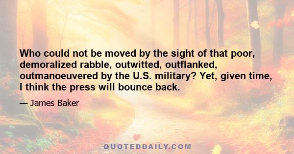 Who could not be moved by the sight of that poor, demoralized rabble, outwitted, outflanked, outmanoeuvered by the U.S. military? Yet, given time, I think the press will bounce back.