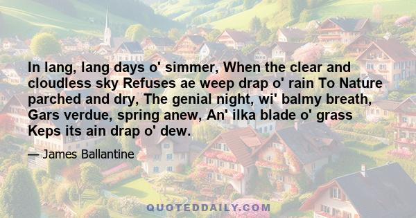 In lang, lang days o' simmer, When the clear and cloudless sky Refuses ae weep drap o' rain To Nature parched and dry, The genial night, wi' balmy breath, Gars verdue, spring anew, An' ilka blade o' grass Keps its ain