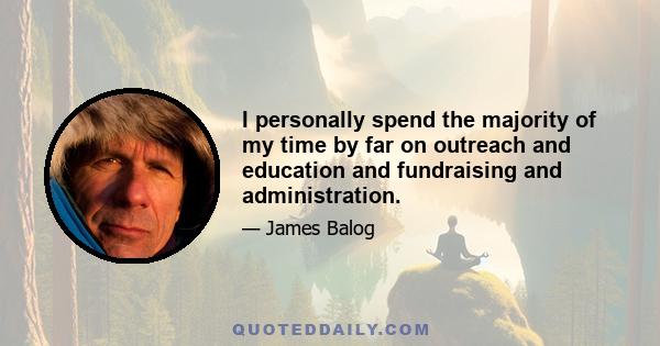 I personally spend the majority of my time by far on outreach and education and fundraising and administration.