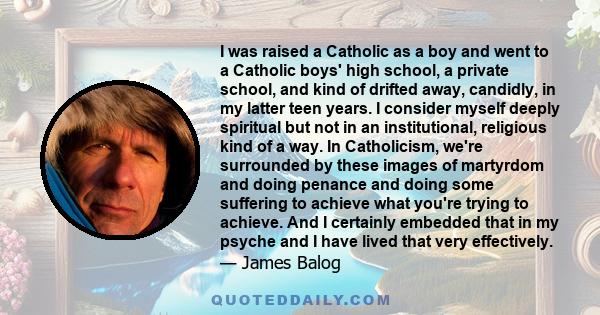 I was raised a Catholic as a boy and went to a Catholic boys' high school, a private school, and kind of drifted away, candidly, in my latter teen years. I consider myself deeply spiritual but not in an institutional,