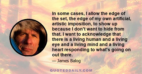 In some cases, I allow the edge of the set, the edge of my own artificial, artistic imposition, to show up because I don't want to hide from that. I want to acknowledge that there is a living human and a living eye and