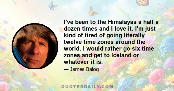 I've been to the Himalayas a half a dozen times and I love it. I'm just kind of tired of going literally twelve time zones around the world. I would rather go six time zones and get to Iceland or whatever it is.