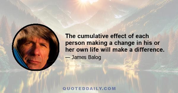 The cumulative effect of each person making a change in his or her own life will make a difference.