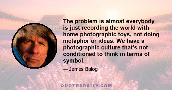 The problem is almost everybody is just recording the world with home photographic toys, not doing metaphor or ideas. We have a photographic culture that's not conditioned to think in terms of symbol.