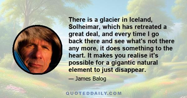 There is a glacier in Iceland, Solheimar, which has retreated a great deal, and every time I go back there and see what's not there any more, it does something to the heart. It makes you realise it's possible for a