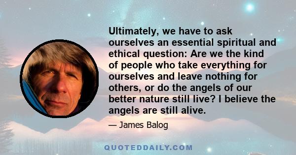 Ultimately, we have to ask ourselves an essential spiritual and ethical question: Are we the kind of people who take everything for ourselves and leave nothing for others, or do the angels of our better nature still