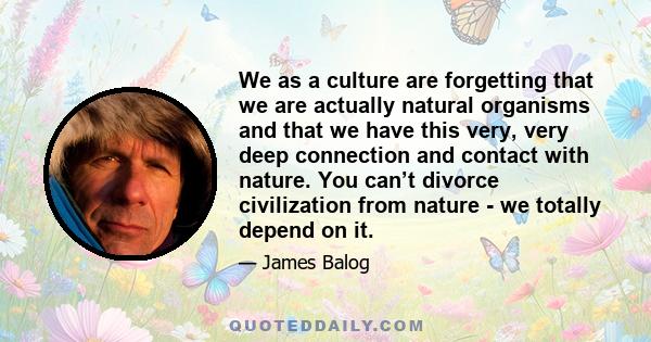 We as a culture are forgetting that we are actually natural organisms and that we have this very, very deep connection and contact with nature. You can’t divorce civilization from nature - we totally depend on it.